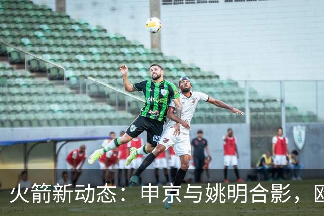 火箭新动态：申京与姚明合影，欧文交易探讨与KD减负策略